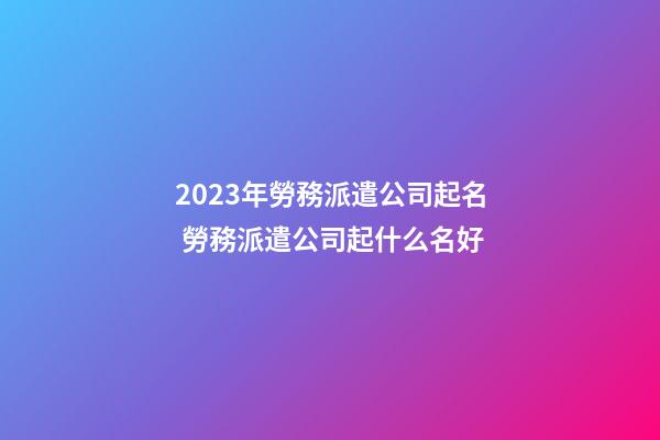 2023年勞務派遣公司起名 勞務派遣公司起什么名好-第1張-公司起名-玄機派